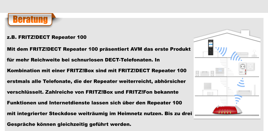 Beratung z.B. FRITZ!DECT Repeater 100 Mit dem FRITZ!DECT Repeater 100 präsentiert AVM das erste Produkt  für mehr Reichweite bei schnurlosen DECT-Telefonaten. In  Kombination mit einer FRITZ!Box sind mit FRITZ!DECT Repeater 100  erstmals alle Telefonate, die der Repeater weiterreicht, abhörsicher  verschlüsselt. Zahlreiche von FRITZ!Box und FRITZ!Fon bekannte  Funktionen und Internetdienste lassen sich über den Repeater 100  mit integrierter Steckdose weiträumig im Heimnetz nutzen. Bis zu drei  Gespräche können gleichzeitig geführt werden.