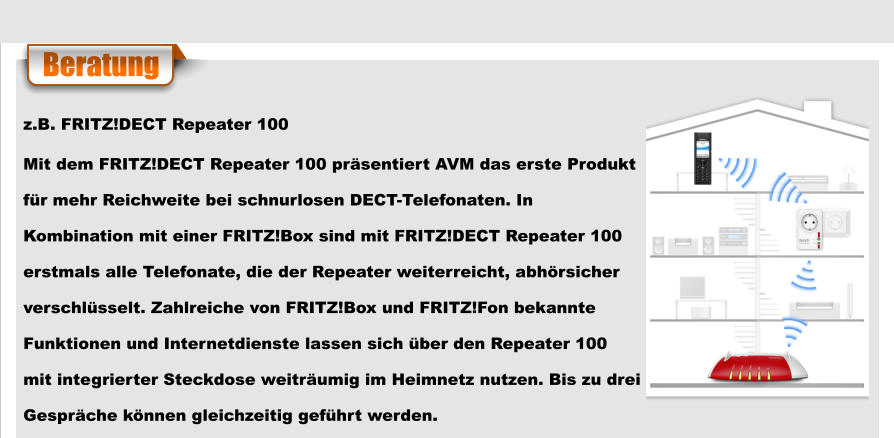 Beratung z.B. FRITZ!DECT Repeater 100 Mit dem FRITZ!DECT Repeater 100 präsentiert AVM das erste Produkt  für mehr Reichweite bei schnurlosen DECT-Telefonaten. In  Kombination mit einer FRITZ!Box sind mit FRITZ!DECT Repeater 100  erstmals alle Telefonate, die der Repeater weiterreicht, abhörsicher  verschlüsselt. Zahlreiche von FRITZ!Box und FRITZ!Fon bekannte  Funktionen und Internetdienste lassen sich über den Repeater 100  mit integrierter Steckdose weiträumig im Heimnetz nutzen. Bis zu drei  Gespräche können gleichzeitig geführt werden.