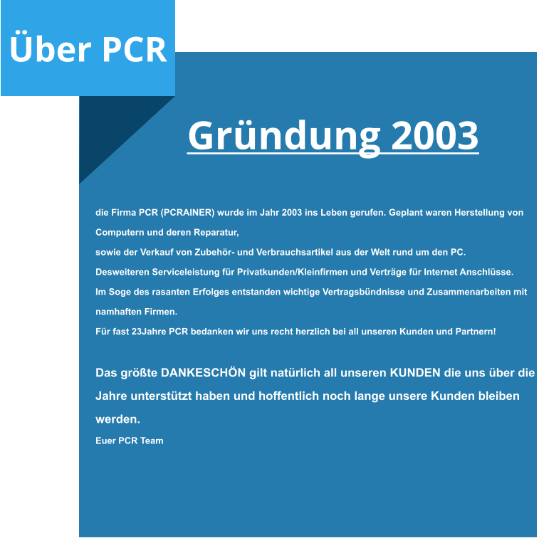 Über PCR  Gründung 2003     die Firma PCR (PCRAINER) wurde im Jahr 2003 ins Leben gerufen. Geplant waren Herstellung von  Computern und deren Reparatur, sowie der Verkauf von Zubehör- und Verbrauchsartikel aus der Welt rund um den PC. Desweiteren Serviceleistung für Privatkunden/Kleinfirmen und Verträge für Internet Anschlüsse. Im Soge des rasanten Erfolges entstanden wichtige Vertragsbündnisse und Zusammenarbeiten mit  namhaften Firmen. Für fast 23Jahre PCR bedanken wir uns recht herzlich bei all unseren Kunden und Partnern!   Das größte DANKESCHÖN gilt natürlich all unseren KUNDEN die uns über die  Jahre unterstützt haben und hoffentlich noch lange unsere Kunden bleiben  werden. Euer PCR Team